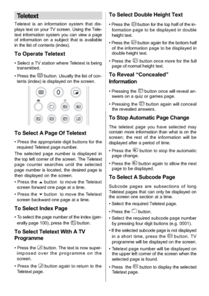 Page 20
-19-
Teletext
Teletext is an information system that dis-
plays text on your TV screen. Using the Tele-
text information system you can view a page
of information on a subject that is available
in the list of contents (index).
To Operate Teletext
• Select a TV station where Teletext is beingtransmitted.
• Press the
button.Usuallythelistofcon-
tents (index) is displayed on the screen.
To Select A Page Of Teletext
• Press the appropriate digit buttons for the required Teletext page number.
The selected...