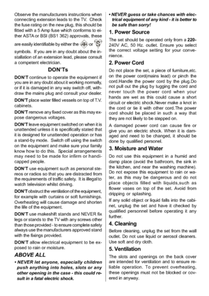 Page 7
-6-
Observe the manufacturers instructions when
connecting extension leads to the TV. Check
the fuse rating on the new plug, this should be
fitted with a 5 Amp fuse which conforms to ei-
ther ASTA or BSI (BS1 362) approvals, these
are easily identifiable by either the
or
symbols. If you are in any doubt about the in-
stallation of an extension lead, please consult
a competent electrician.
DON’Ts
DON’Tcontinue to operate the equipment if
you are in any doubt about it working normally,
or if it is damaged...
