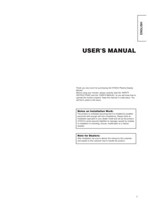 Page 31
ENGLISH
USER'S MANUAL
Thank you very much for purchasing the HITACHI Plasma Display
Monitor.
Before using your monitor, please carefully read the SAFETY
INSTRUCTIONS and this USERS MANUAL so you will know how to
operate the monitor properly. Keep this manual in a safe place. You
will find it useful in the future.
Notes on lnstallation Work:
This product is marketed assuming that it is installed by qualifed
personnel with enough skill and competence. Always have an
installation specialist or your...