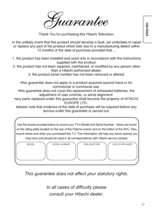 Page 5957
ENGLISHThank You for purchasing this Hitachi Television.
In the unlikely event that this product should develop a fault, we undertake to repair
or replace any part of the product which fails due to a manufacturing defect within
12 months of the date of purchase provided that ...
1. the product has been installed and used only in accordance with the instructions
supplied with the product.
2. the product has not been repaired, maintained, or modified by any person other
than a Hitachi authorized...