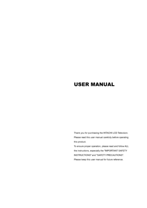 Page 2 
 
 
 
 
 
 
 
 
 
 
 
 
 
 
 
 
 
 
 
 
 
USER MANUAL 
 
 
 
 
 
 
 
 
 
 
 
 
Thank you for purchasing the HITACHI LCD Television.   
Please read this user manual carefully before operating   
this product.   
To ensure proper operation, please read and follow ALL   
the instructions, especially the IMPORTANT SAFETY   
INSTRUCTIONS and SAFETY PRECAUTIONS.   
Please keep this user manual for future reference. 
 
 