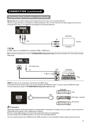 Page 18 
 
 
16 
 
 
CONNECTION (continued) 
Connecting Procedure (continued) 
Monitor Out can be used to display same image and sound as main unit on another television. 
When this output terminal is connected to an external television with a 75 Ohm terminal, the same image and sound from 
composite (AV3, AV4), or TV signal can be displayed to the external television. 
 
NOTE 
●  Video output is not available from component, RGB, or HDMI input. 
PC connection terminal (D-sub 15 pin) +PC(RGB)/HDMI Analog Audio...