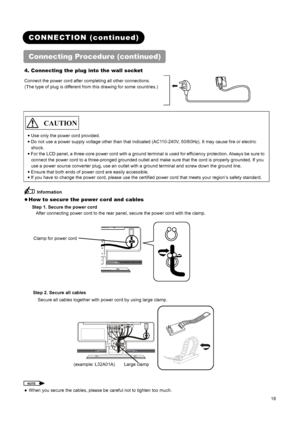 Page 20 
 
 
18 
 
 
CONNECTION (continued) 
Connecting Procedure (continued) 
4. Connecting the plug into the wall socket 
Connect the power cord after completing all other connections. 
(The type of plug is different from this drawing for some countries.) 
 
 
   
 
 CAUTION  
 
● Use only the power cord provided.   
●
 Do not use a power supply voltage other than that indicated (AC110-240V, 50/60Hz). It may cause fire or electric 
shock.  
●
 For the LCD panel, a three-core power cord with a ground terminal...