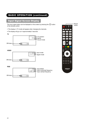 Page 23 
 
 
21 
 
 
 
 
BASIC OPERATION (continued) 
Input Signal Screen Display   
The input signal status can be displayed on the screen by pressing the  button  
of the remote control.   
• The display in TV mode will appear when changing the channels. 
• The display will go out in approximately 5 seconds
. 
TV 
 1
ABCDE
▼
OFF -- Min.  
VIDEO   
 AV1 
Component 
OFF -- Min.  
RGB 
 RGB 
H: 48.4 kHz 
V: 60.1  Hz 
OFF -- Min.  
`
123
456
789
0
TV DTT AV TEXT
++P
AV1AV2AV4AV3
CLE-994
?
+i
OK
 
 
Input Mode...