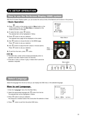 Page 24 
 
 
22 
 
 
TV SETUP OPERATION 
How to use the On-Screen Display (OSD) system 
With the On-Screen Display system, you can access the various kinds of the features and functions in this product.   
 
Picture 
Audio 
Timer 
Setup 
Language 
Select  OK Set 
 
 
 
  
• Basic Operation   
1. Press   button on the remote control or Menu button on the 
control panel of the unit. The Main Menu is displayed on the 
screen as shown on the right.   
2. To select the item, press 
 buttons.  
The selected item will...