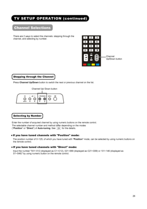 Page 28 
 
 
26 
 
 
TV SETUP OPERATION (continued) 
Channel Selections 
 
There are 2 ways to select the channels: stepping through the 
channel, and selecting by number.
   
 
Stepping through the Channel  
Press Channel Up/Down button to switch the next or previous channel on the list.
 
  
Selecting by Number 
Enter the number of acquired channel by using numeric buttons on the remote control. 
The selectable channel number and method differ depending on the modes 
(“Position” or “Direct”) of Auto-tuning....