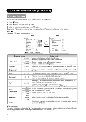 Page 29 
 
 
27 
 
 
TV SETUP OPERATION (continued) 
Picture Setting 
You can make specific adjustments for the picture based on your preference.   
1. Press 
 button.   
2. Select “Picture” menu and press 
 button. 
3. Select the preferred menu item and press 
 button. 
(By pressing ▼ button at the bottom of each menu page, the next Picture menu will appear on the screen.) 
NOTE  
Please see  33   about picture setting of PC  
     Page 1             Page 2  
 
Dynmaic 
 
 
 
 
 
Cool 
High 
Reset Picture...