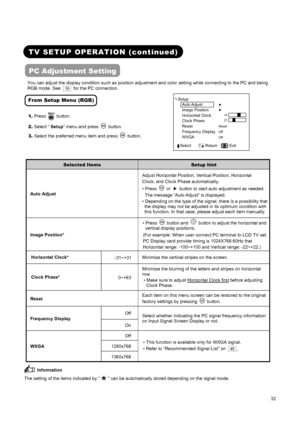 Page 34 
 
 
32 
 
 
 
TV SETUP OPERATION (continued)   
PC Adjustment Setting 
You can adjust the display condition such as position adjustment and color setting while connecting to the PC and being 
RGB mode. See 
 16   for the PC connection. 
From Setup Menu (RGB) 
1. Press  button. 
2. Select “ Setup” menu and press 
 button. 
3. Select the preferred menu item and press 
 button.
► 
► 
 
 
Reset 
Off 
Off 
 Setup 
  Auto Adjust 
  Image Position   
  Horizontal Clock   
  Clock Phase     
  Reset...