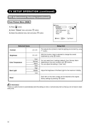 Page 35 
 
 
33 
 
 
TV SETUP OPERATION (continued)   
PC Adjustment Setting (continued) 
From Picture Menu (RGB)
 
1. Press  button. 
2. Select “ Picture” menu and press 
 button. 
3. Select the preferred menu item and press 
 button.
 Picture 
  Contrast   
Brightness    
  Color Temperature  
Back Light     
  Reset       
 
 
Cool 
High 
Reset +31
0
Select   OK Set       Return   
 
Selected Items Setup hint 
Contrast 
-31~+31 This adjusts the contrast to meet the lighting environment by using  button....