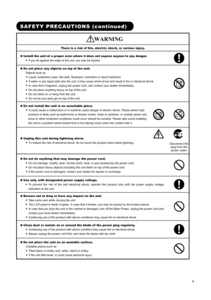 Page 6 
 
 
4 
 
 
SAFETY PRECAUTIONS (continued) 
    WARNING 
There is a risk of fire, electric shock, or serious injury. 
„ Install the unit at a proper area where it does not expose anyone to any danger.   
● If you hit against the edge of the unit, you may be injured.   
„ Do not place any objects on top of  the unit.   
Objects such as   
● Liquid containers (vase, fish tank, flowerpot, cosmetics or liquid medicine).   
● If water or any liquid spill onto the unit, it may cause short-circuit and result...