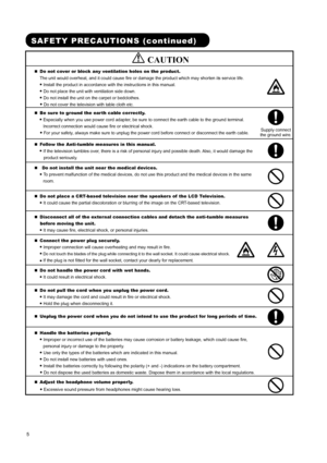 Page 7 
 
 
5 
 
 
SAFETY PRECAUTIONS (continued) 
        CAUTION 
„ Do not cover or block any ventilation holes on the product.   
The unit would overheat, and it could cause fire or damage the product which may shorten its service life.   
● 
Install the product in accordance with the instructions in this manual.   
● 
Do not place the unit with ventilation side down.   
● 
Do not install the unit on the carpet or bedclothes.   
● 
Do not cover the television with table cloth etc.    
 
 
„ Be sure to...