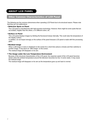 Page 9 
 
 
7 
 
 
ABOUT LCD PANEL 
Other Common Characteristics of  LCD Panel 
 
The following are the common phenomena when operating LCD Panel due to its structural reason. Please note 
that they are not malfunctions.   
● Defective Spots on Panel 
The LCD panel is manufactured with high-precision technology. However, there might be some spots that are 
not emitted, brighter than the others, or in different colors, etc.   
● Surface on Panel   
The LCD panel displays images by blinking the fluorescent lamps...