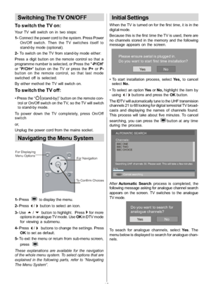 Page 11
-10-
Switching The TV ON/OFF
To switch the TV on:
Your TV will switch on in two steps:
1-Connect the power cord to the system. Press Power
On/Off switch. Then the TV switches itself to
stand-by mode (optional).
2- To switch on the TV from stand-by mode either:
Press a digit button on the remote control so that a
programme number is selected, or Press the  -P/CH
or  P/CH+  button on the TV or press the P+orP-
button on the remote control, so that last mode
switched off is selected.
By either method the...