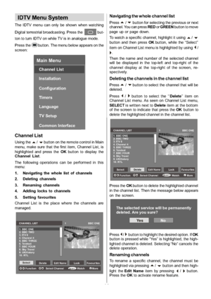 Page 15
-14-
IDTV Menu System
The IDTV menu can only be shown when watching
Digital terrestrial broadcasting. Press the
but-
ton to turn IDTV on while TV is in analogue mode.
Press the
button. The menu below appears on the
screen:
Main Menu
Channel List
Installation
Configuration
Timers
Language
TV Setup
Common Interface
Channel List
Using thea/bbutton on the remote control in Main
menu, make sure that the first item, Channel List, is
highlighted and press the OKbutton to display the
Channel List .
The...