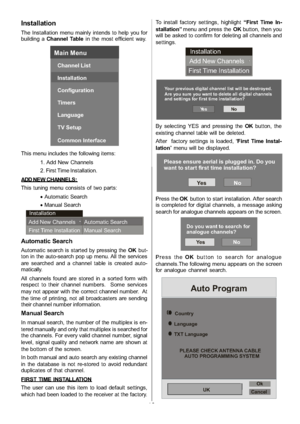 Page 17
-16-
Installation
The Installation menu mainly intends to help you for
building aChannel Table in the most efficient way.
Main Menu
Channel List
Installation
Configuration
Timers
Language
TV Setup
Common Interface
This menu includes the following items:
1. Add New Channels
2. First Time Installation.
ADD NE W CHANNE LS :
This tuning menu consists of two parts: xAutomatic Search
x Manual Search
Installation
Add New Channels
First Time Installation Automatic Search
Manual Search
Automatic Search
Automatic...