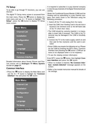 Page 21
-20-
TV Setup
To be able to go through TV functions, you can use
this item.
The digital TV Setup menu screen is accessed from
the main menu. Press the
button to display the
main menu and use
a/bbutton to highlight “TV
Setup” ,pressthe OKbutton to display TV Setup
menu screen.
Main Menu
Channel List
Installation
Configuration
Timers
Language
TV Setup
Common Interface
Detailed information about Sound, Picture and Fea-
ture menus are in Analogue TV Menu System
secti  o n  on  p ag e 21.
Common Interface...