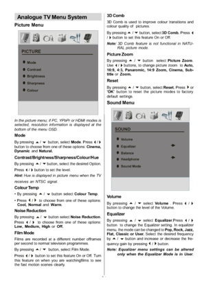 Page 22
-21-
Analogue TV Menu System
Picture Menu
PICTURE
Mode
Contrast
Brightness
Sharpness
Colour
In the picture menu; if PC, YPbPr or HDMI modes is
selected, resolution information is displayed at the
bottom of the menu OSD.
Mode
By pressinga/bbutton, selectMode.Press_/`button to choose from one of these options: Cinema,
Dynamic andNatural.
Contrast/Brightness/Sharpness/Colour/Hue
By pressinga/bbutton, select the desired Option.
Press
_/`button to set the level.
Hint: Hue is displayed in picture menu when...