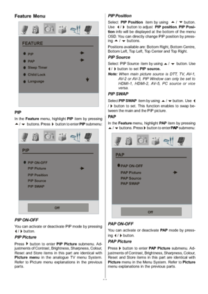 Page 24
-23-
Feature Menu
FEATURE
Sleep Timer
Child Lock
Language
PIP
PA P
PIP
In theFeature menu, highlight PIPitem by pressing
a/bbuttons. Press`button to enter PIPsubmenu:
PIP
PIP Position PIP Picture
PIP Source
PIP SWAP PIP ON-OFF
Off
PIP ON-OFF
You can activate or deactivate PIP mode by pressing
_/`button.
PIP Picture
Press`button to enter PIP Picturesubmenu. Ad-
justments of Contrast, Brightness, Sharpness, Colour,
Reset and Store items in this part are identical with
Picture menu in the analogue TV menu...