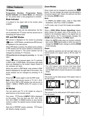 Page 29
-28-
Other Features
TV Status
Programme Number,Programme Name,
Sound Indicator andZoom Mode are displayed
on the screen when a new programme is entered.
Mute Indicator
It is placed in the upper side of the screen when
enabled.
Mute
To cancel mute, there are two alternatives; the first
one is pressing the
button and the second one is
increasing the volume level.
PIPandPAPModes
PIP picture is displayed on the screen by pressing
button . At PIP Mode, a small picture (PIP picture)
is displayed in the main...