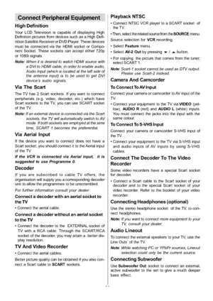 Page 31
-30-
Connect Peripheral Equipment
High Definition
Your LCD Television is capable of displaying High
Definition pictures from devices such as a High Defi-
nition Satellite Receiver or DVD Player. These devices
must be connected via the HDMI socket or Compo-
nent Socket. These sockets can accept either 720p
or 1080i signals.
Note:When it is desired to watch HDMI source with
a DVI to HDMI cable; in order to enable audio,
Audio Input (which is located at the left side of
the antenna input) is to be used to...