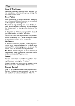 Page 32
-31-
Tips
Care Of The Screen
Clean the screen with a slightly damp, soft cloth. Do
not use abrasive solvents as they may damage the
TV screen coating layer.
Poor Picture
Have you selected the correct TV system? Is your TV
set or house aerial located too close to non-earthed
audio equipment or neon lights, etc.?
Mountains or high buildings can cause double pic-
tures or ghost images. Sometimes you can improve
the picture quality by changing the direction of the
aerial.
Is the picture or Teletext...