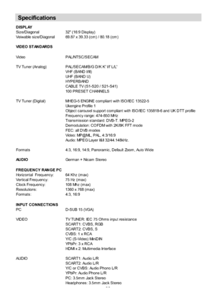 Page 34
-33-
DISPLAY
Siz e/Diagonal 32 (16:9 Dis play)
Veiwable s iz e/Diagonal 69.87 x 39.33 (c m ) / 80.18 (c m )
VIDEO STANDARDS
Video PAL/NTSC/SECAM
TV Tuner (Analog) PAL/SECAM/B/G D/K K I/I L/LVHF ( B AND I/ III)
UHF ( B AND U)
HYPERBAND
CABLE TV (S1-S20 / S21-S41)
100 PRESET CHANNELS
TV Tuner (Digital) MHEG-5 ENGINE c om pliant with ISO/IEC 13522-5 Ukengine Profile 1
Objec t c arous el s upport c om pliant with ISO/IEC 135818-6 and UK DTT profile
Frequenc y range: 474-850 MHz
Trans m is s ion s tandard:...