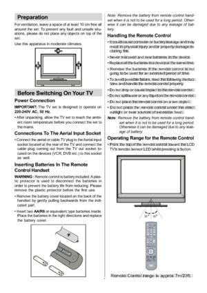 Page 10
-9-
Preparation
For ventilation, leave a space of at least 10 cm free all
around the set. To prevent any fault and unsafe situ-
ations, please do not place any objects on top of the
set.
Use this apparatus in moderate climates.
Before Switching On Your TV
Power Connection
IMPORTANT:The TV set is designed to operate on
220-240V AC, 50 Hz.
 After unpacking, allow the TV set to reach the ambi- ent room temperature before you connect the set to
the mains.
Connections To The Aerial Input Socket
 Connect the...