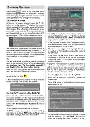 Page 13- 12 -
Everyday Operation
Pressing the  button at any time while watch-
ing television programmes will switch the TV set be-
tween displaying the digital terrestrial television broad-
casting and its normal analogue broadcasting.
Information Banner
Whenever you change channel, using the P- / P+
button or the digit buttons, TV displays the channel
picture along with an information banner at the bottom
of the screen. This will remain on the screen for ap-
proximately three seconds. The information banner...