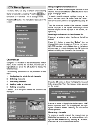 Page 15- 14 -
IDTV Menu System
The IDTV menu can only be shown when watching
Digital terrestrial broadcasting. Press the
 but-
ton to turn IDTV on while TV is in analogue mode.
Press the
button. The menu below appears on the
screen:
Main Menu
Channel List
Installation
Configuration
Timers
Language
TV Setup
Common Interface
Channel List
Using the a / b button on the remote control in Main
menu, make sure that the first item, Channel List, is
highlighted and press the OKbutton to display the
Channel List.
The...