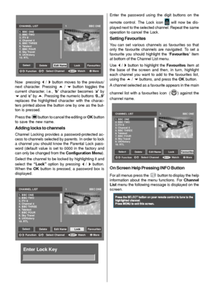 Page 16- 15 -
SELEC TiSE LEC T
CHANNEL LIST                                      1                               BBC ONE
1. BBC ONE
2. BBC TWO
3. ITV 8
4. Channel 4
5. BBC THREE
6. Teletext
7. BBC FOUR
8. Sky Travel
9. UKHistory
10. RTL
Select
DeleteEdit NameLock Favourites
FunctionSelect Channel Watch More
Now  pressing _ / `button moves to the previous/
next character. Pressing 
a / b button toggles the
current character, i.e., ‘b’ character becomes ‘a’ by
band ‘c’ by a. Pressing the numeric buttons ‘0...9’...