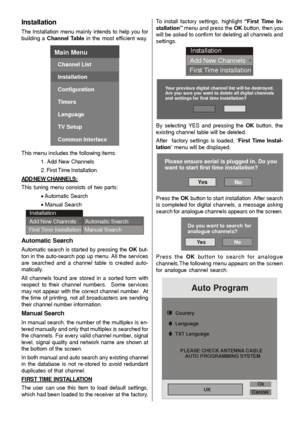 Page 17- 16 -
Installation
The Installation menu mainly intends to help you for
building a Channel Table in the most efficient way.
Main Menu
Channel List
Installation
Configuration
Timers
Language
TV Setup
Common Interface
This menu includes the following items:
1. Add New  Channels
2. First Time Installation.
ADD NEW CHANNELS:
This tuning menu consists of two parts:
x Automatic Search
x Manual Search
Installation
Add New Channels
First Time InstallationAutomatic Search
Manual Search
Automatic Search
Automatic...