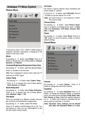 Page 22- 21 -
Analogue TV Menu System
Picture Menu
PICTURE
Mode
Contrast
Brightness
Sharpness
Colour
In the picture menu; if PC, YPbPr or HDMI modes is
selected, resolution information is displayed at the
bottom of the menu OSD.
Mode
By pressing a / b  button, select Mode. Press _ / `button to choose from one of these options: Cinema,
Dynamic and Natural.
Contrast/Brightness/Sharpness/Colour/Hue
By pressing a / b button, select the desired Option.
Press 
_ / ` button to set the level.
Hint: Hue is displayed in...