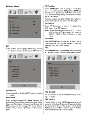 Page 24- 23 -
Feature Menu
FEATURE
Sleep Timer
Child Lock
Language
PIP
PA P
PIP
In the Feature menu, highlight PIP item by pressing
a / b  buttons. Press  ` button to enter PIP submenu:
PIP
PIP Position PIP Picture
PIP Source
PIP SWAP PIP ON-OFF
Off
PIP ON-OFF
You can activate or deactivate PIP mode by pressing
_ / ` button.
PIP Picture
Press ` button to enter PIP Picture submenu. Ad-
justments of Contrast, Brightness, Sharpness, Colour,
Reset and Store items in this part are identical with
Picture menu in the...