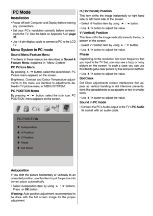 Page 28
- 27 -
PC Mode
Installation
• Power off both Computer and Display before makingany connections.
• Set your PC’s resolution correctly before connect- ing to the TV. See the table on Appendix A on  page
36 .
• Use 15-pin display cable to connect a PC to the LCD TV.
Menu System in PC mode
Sound Menu/Feature Menu
The items in these menus are described at  Sound &
Feature Menu  explained in “Menu System”.
PC Picture Menu
By pressing a /b button, select the second icon. PC
Picture menu appears on the screen....