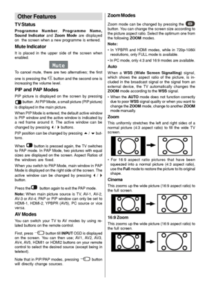 Page 29
- 28 -
Other Features
TV Status
Programme Number, Programme Name,
Sound Indicator  and Zoom Mode  are displayed
on  the screen when a new programme is entered.
Mute Indicator
It is placed in the upper side of the screen when
enabled.
Mute
To cancel mute, there are two alternatives; the first
one is pressing the 
 button and the second one is
increasing the volume level.
PIP and PAP Modes
PIP picture is displayed on the screen by pressing
 button . At PIP Mode, a small picture (PIP picture)
is displayed...