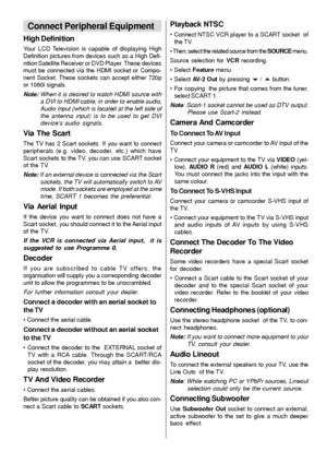 Page 31- 30 -
Connect Peripheral Equipment
High Definition
Your LCD Television is capable of displaying High
Definition pictures from devices such as a High Defi-
nition Satellite Receiver or DVD Player. These devices
must be connected via the HDMI socket or Compo-
nent Socket. These sockets can accept either 720p
or 1080i signals.
Note: When it is desired to watch HDMI source with
a DVI to HDMI cable; in order to enable audio,
Audio Input (which is located at the left side of
the antenna input) is to be used...