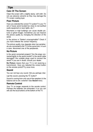 Page 32- 31 -
Tips
Care Of The Screen
Clean the screen with a slightly damp, soft cloth. Do
not use abrasive solvents as they may damage the
TV screen coating layer.
Poor Picture
Have you selected the correct TV system? Is your TV
set or house aerial located too close to non-earthed
audio equipment or neon lights, etc.?
Mountains or high buildings can cause double pic-
tures or ghost images. Sometimes you can improve
the picture quality by changing the direction of the
aerial.
Is the picture or Teletext...