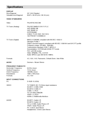 Page 34
- 33 -
Specifications
DISPLAY
Siz e/D iagonal 32 (16:9 D isplay)
Veiw able s iz e/D iagonal 69.87 x 39.33 (c m ) / 80.18 (c m )
VIDEO STANDARDS
Video   P AL/NT S C /S EC AM
TV Tuner (Analog) P AL/S E C AM/B /G D /K  K  I/I L/L
VHF (B AND  I/III)
UHF  (B AND  U)
HYP ER B AND
CABLE TV (S1-S20 / S21-S41)
100 PR ESET C HANNE LS
TV Tuner (Digital) MHEG-5 ENGINE c om p liant w ith ISO /IEC  13522-5
Ukengine P rofile 1
O bjec t c arous el s upport c om p liant w ith IS O /IE C  135818-6 and UK D TT profile...