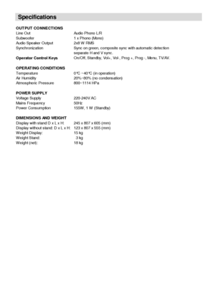 Page 35- 34 -
OUT PUT  CONNECT IONS
Line Out Audio Phono L/R
Subwoofer 1 x Phono (Mono)
Audio Speaker Output 2x8 W RMS
Synchronization Sync on green, composite sync with automatic detection
separate H and V sync.
Operator Control KeysOn/Off, Standby, Vol+, Vol-, Prog +, Prog -, Menu, TV/AV.
OPERAT ING CONDITIONS
Temperature 0°C ~40°C (in operation)
Air Humidity 20%~80% (no condensation)
Atmospheric Pressure 800~1114 HPa 
POWER SUPPLY
Voltage Supply 220-240V AC
Mains Frequency 50Hz
Power Consumption 155W , 1 W...