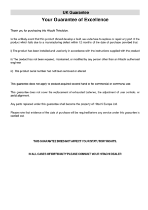 Page 40- 39 -
UK Guarantee
Your Guarantee of Excellence
Thank you for purchasing this Hitachi Television.
In the unlikely event that this product should develop a fault, we undertake to replace or repair any part of the
product which fails due to a manufacturing defect within 12 months of the date of purchase provided that:
i) The product has been installed and used only in accordance with the instructions supplied with the product
ii) The product has not been repaired, maintained, or modified by any person...