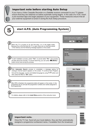 Page 44Once the TV has  found all your local stations, they are then automatically 
assigned a programme numberand name, if available from the broadcast.
important note before starting Auto Setup
important note.
start A.P.S. (Auto Programming System)
If you have a Video Cassette Recorder or a Satellite receiver connected to your TV please 
ensure that they are switched on before automatic tuning begins. In the case of a VCR, insert 
a pre-recorded tape and begin playback of your equipment. These measures ensure...