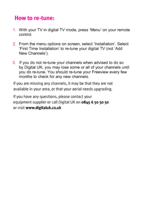 Page 47)PXUPSFUVOF
   
       


*GZPVBSFNJTTJOHBOZDIBOOFMT
JUNBZCFUIBUUIFZBSFOPU
BWBJMBCMFJOZPVSBSFB
PSUIBUZPVSBFSJBMOFFETVQHSBEJOH
*GZPVIBWFBOZRVFTUJPOT
QMFBTFDPOUBDUZPVS

FRVJQNFOUTVQQMJFSPSDBMM%JHJUBM6,PO

PSWJTJUXXXEJHJUBMVLDPVL
1.With your TV in digital TV mode, press ‘Menu’ on your remote
control.
2.From the menu options on screen, select ‘Installation’. Select
‘First Time Installation’ to re-tune your digital...