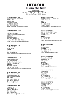 Page 49www.hitachidigitalmedia.com
Hitachi, Ltd.
Consumer Business Group
Shin-Otemachi Bldg 5f, 2-1, Otemachi 2-Chome,
Chiyoda-Ku, Tokyo 100-0004 Japan
HITACHI EUROPE LTD.
UNITED KINGDOM
HITACHI EUROPE LTD.
BELGIUM Consumer Affairs Department
PO Box 3007
Maidenhead
Berkshire SL6 8ZE
Tel: 0870 405 4405
Email:
Benelux Branche Office
Bergensesteenweg 421
1600 Sint-Pieters-Leeuw
Tel : 0032/2 363 99 01
Fax: 0032/2 363 99 00
Email : HITACHI EUROPE GmbH
GERMANY
HITACHI EUROPE S.r.l.
HITACHI EUROPE S.A.S
FRANCE Munich...