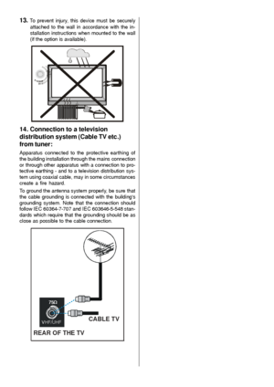 Page 6- 5 -
13. To prevent injury, this device must be securely
attached to the wall in accordance with the in-
stallation instructions when mounted to the wall
(if the option is available).
14. Connection to a television
distribution system (Cable TV etc.)
from tuner:
Apparatus connected to the protective earthing of
the building installation through the mains connection
or through other apparatus with a connection to pro-
tective earthing - and to a television distribution sys-
tem using coaxial cable, may...