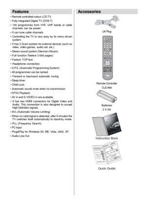 Page 7- 6 -
Features
• Remote controlled colour LCD TV.
• Fully integrated Digital TV (DVB-T)
• 100 programmes from VHF, UHF bands or cable
channels can be preset.
• It can tune cable channels.
• Controlling the TV is very easy by its menu driven
system.
• It has 2 Scart sockets for external devices (such as
video, video games, audio set, etc.)
• Stereo sound system (German+Nicam).
• Full function Teletext (1000 pages).
• Fastext, TOP text.
• Headphone connection.
• A.P.S. (Automatic Programming  System).
•...