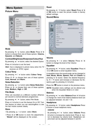 Page 21
English-20-
Menu System
Picture Menu
Mode Dyna m icContrast 63
Brig ht ness 63 Sharpness 31
Colour 99
Colour Temp Normal
Noise Reduction Low
Film Mo de Off
Store
Reset
PICTURE
NO SIGNAL
Mode
By pressinga/bbutton, select Mode.Press_/`button to choose from one of these options: Cinema,
Dynamic andNatural.
Contrast/Brightness/Sharpness/Colour/Hue
By pressinga/bbutton, select the desired Option.
Press
_/`button to set the level.
Hint: Hue is displayed in picture menu when the TV
receives an NTSC signal....