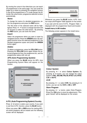 Page 24
English-23-
By moving the cursor in four directions you can reach
20 programmes in the same page. You can scroll the
pages up or down by pressing the navigation buttons
to see all the programmes in TV mode (except the AV
mode). By cursor action, programme selection is done
automatically.
Name:
To change the name of a decided programme, se-
lect the programme and press the REDbutton.
The first letter of the selected name will be high-
lighted. Press
a/bbutton to change that letter and
_/`button to select...