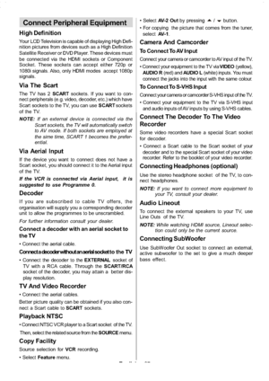 Page 28
English-27-
Connect Peripheral Equipment
High Definition
Your LCD Television is capable of displaying High Defi-
nition pictures from devices such as a High Definition
Satellite Receiver or DVD Player. These devices must
be connected via the HDMI sockets or Component
Socket. These sockets can accept either 720p or
1080i signals. Also, only HDMI modes accept 1080p
signals.
Via The Scart
The TV has 2 SCARTsockets. If you want to con-
nect peripherals (e.g. video, decoder, etc.) which have
Scart sockets to...