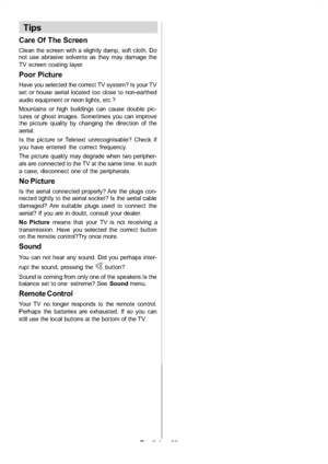 Page 29
English-28-
Tips
Care Of The Screen
Clean the screen with a slightly damp, soft cloth. Do
not use abrasive solvents as they may damage the
TV screen coating layer.
Poor Picture
Have you selected the correct TV system? Is your TV
set or house aerial located too close to non-earthed
audio equipment or neon lights, etc.?
Mountains or high buildings can cause double pic-
tures or ghost images. Sometimes you can improve
the picture quality by changing the direction of the
aerial.
Is the picture or Teletext...