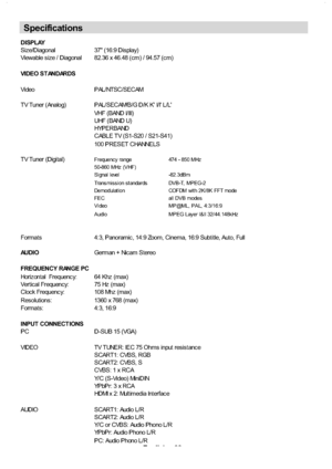 Page 31
English-30-
DISPLAY
Siz e/Diagonal 37 (16:9 Dis play)
Viewable s iz e / Diagonal 82.36 x 46.48 (c m) / 94.57 (c m)
VIDEO ST ANDARDS
Vi de o P AL / NT S C / S E C AM
TV Tuner (Analog) PAL/SECAM/B/G D/K K I/I L/L
VHF ( BAND I/ III)
UHF ( BAND U)
HYPERBAND
CABLE TV (S1-S20 / S21-S41)
100 PRESET CHANNELS
TV Tuner (Digital)
Frequenc y range 474 - 850 MHz
50-860 MHz (VHF)
Signal level -82.3dBm
Trans mis sion s t andards DVB-T, MPEG-2
Demodulation COFDM with 2K/8K FFT mode
FEC all DVB modes
Video MP@ML, PAL,...